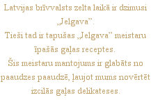 Latvijas brīvvalsts zelta laikā ir dzimusi „Jelgava”.
Tieši tad ir tapušas „Jelgava” meistaru īpašās gaļas receptes. 
Šis meistaru mantojums ir glabāts no paaudzes paaudzē, ļaujot mums novērtēt izcilās gaļas delikateses.