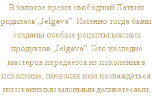 В золотое время свободной Латвии родилась „Jelgava”. Именно тогда были созданы особые рецепты мясных продуктов „Jelgava”. Это наследие мастеров передается из поколения в поколение, позволяя нам  наслаждаться изысканными мясными деликатесами.
