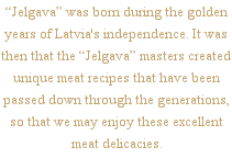 “Jelgava” was born during the golden years of Latvia's independence. It was then that the “Jelgava” masters created unique meat recipes that have been passed down through the generations, so that we may enjoy these excellent meat delicacies.