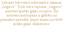 Latvijas brīvvalsts zelta laikā ir dzimusi „Jelgava”. Tieši tad ir tapušas „Jelgava” meistaru īpašās gaļas receptes. Šis meistaru mantojums ir glabāts no paaudzes paaudzē, ļaujot mums novērtēt izcilās gaļas delikateses.
